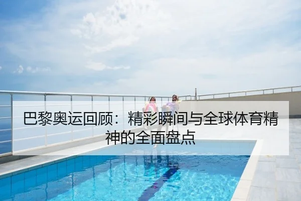 巴黎奥运回顾：精彩瞬间与全球体育精神的全面盘点