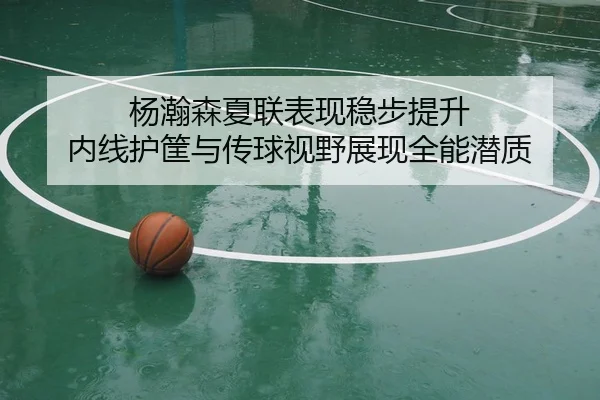 杨瀚森夏联表现稳步提升 内线护筐与传球视野展现全能潜质