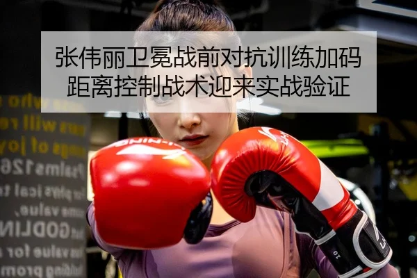 张伟丽卫冕战前对抗训练加码 距离控制战术迎来实战验证