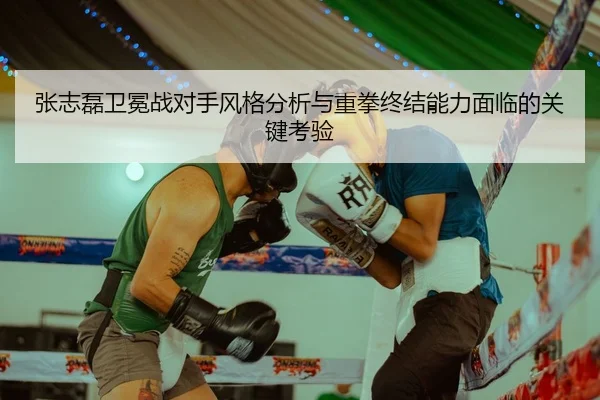 张志磊卫冕战对手风格分析与重拳终结能力面临的关键考验