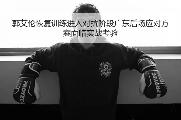郭艾伦恢复训练进入对抗阶段广东后场应对方案面临实战考验