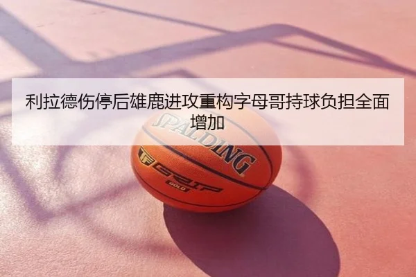 利拉德伤停后雄鹿进攻重构字母哥持球负担全面增加